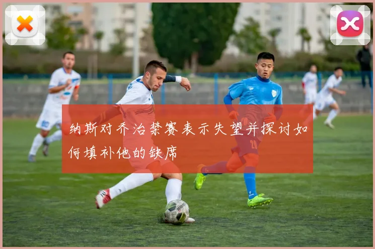 纳斯对乔治禁赛表示失望并探讨如何填补他的缺席