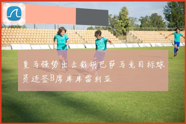 皇马强势出击截胡巴萨马竞目标球员连签B席库库雷利亚