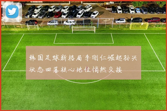 韩国足球新格局李刚仁崛起孙兴慜状态回落核心地位悄然交接