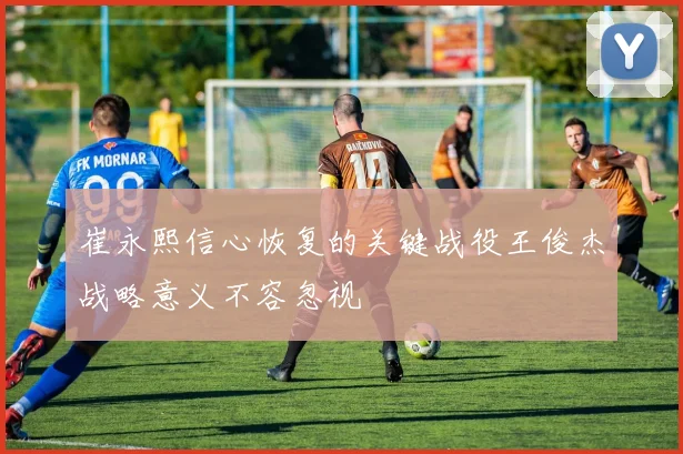 崔永熙信心恢复的关键战役王俊杰战略意义不容忽视