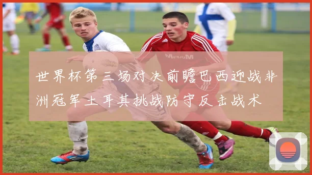 世界杯第三场对决前瞻巴西迎战非洲冠军土耳其挑战防守反击战术