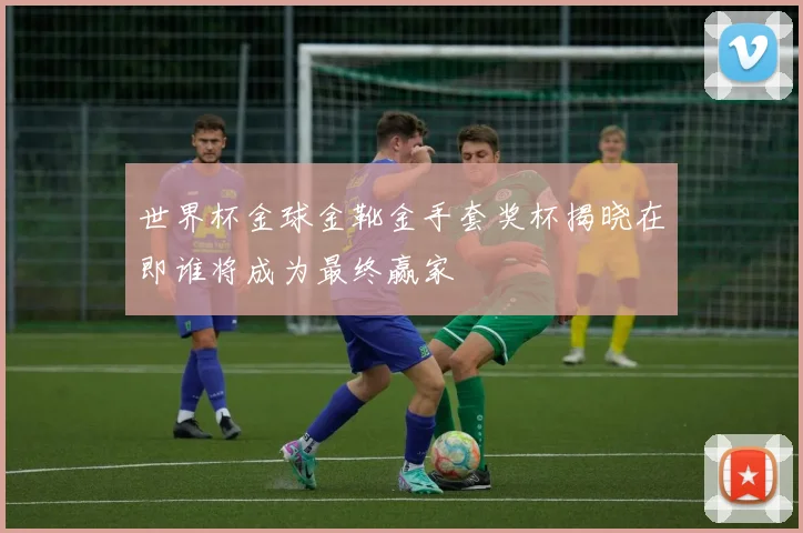 世界杯金球金靴金手套奖杯揭晓在即谁将成为最终赢家