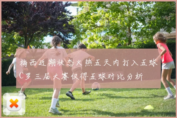 梅西近期状态火热五天内打入五球C罗三届大赛仅得五球对比分析