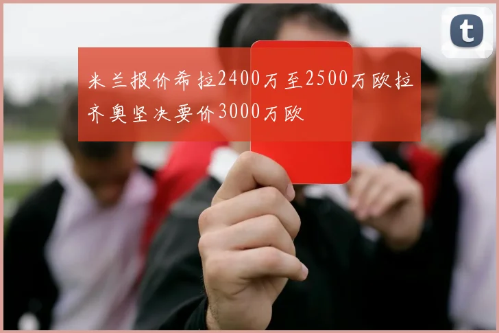 米兰报价希拉2400万至2500万欧拉齐奥坚决要价3000万欧