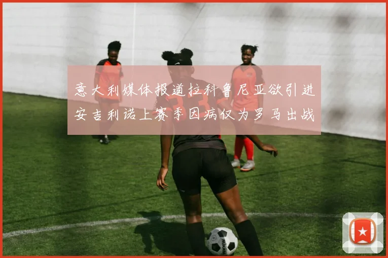 意大利媒体报道拉科鲁尼亚欲引进安吉利诺上赛季因病仅为罗马出战9场