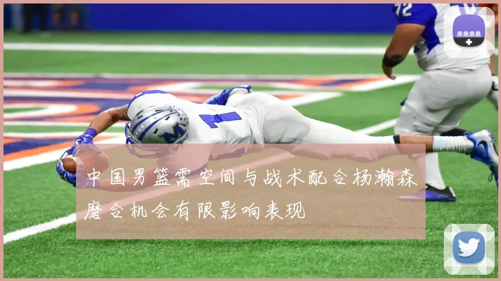 中国男篮需空间与战术配合杨瀚森磨合机会有限影响表现