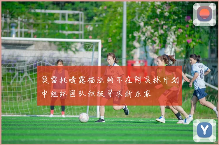 莫雷托透露福法纳不在阿莫林计划中经纪团队积极寻求新东家