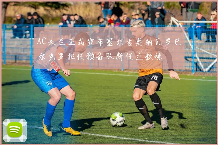 AC米兰正式宣布塞尔吉奥纳瓦罗巴尔克罗担任预备队新任主教练